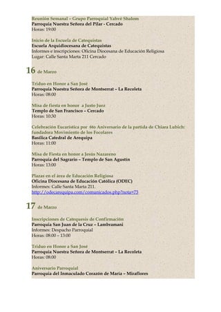 Reunión Semanal – Grupo Parroquial Yahvé Shalom
Parroquia Nuestra Señora del Pilar - Cercado
Horas: 19:00
Inicio de la Escuela de Catequistas
Escuela Arquidiocesana de Catequistas
Informes e inscripciones: Oficina Diocesana de Educación Religiosa
Lugar: Calle Santa Marta 211 Cercado
16 de Marzo
Triduo en Honor a San José
Parroquia Nuestra Señora de Montserrat – La Recoleta
Horas: 08:00
Misa de fiesta en honor a Justo Juez
Templo de San Francisco – Cercado
Horas: 10:30
Celebración Eucarística por 6to Aniversario de la partida de Chiara Lubich:
fundadora Movimiento de los Focolares
Basílica Catedral de Arequipa
Horas: 11:00
Misa de Fiesta en honor a Jesús Nazareno
Parroquia del Sagrario – Templo de San Agustín
Horas: 13:00
Plazas en el área de Educación Religiosa
Oficina Diocesana de Educación Católica (ODEC)
Informes: Calle Santa Marta 211.
http://odecarequipa.com/comunicados.php?nota=73
17 de Marzo
Inscripciones de Catequesis de Confirmación
Parroquia San Juan de la Cruz – Lambramani
Informes: Despacho Parroquial
Horas: 08:00 – 13:00
Triduo en Honor a San José
Parroquia Nuestra Señora de Montserrat – La Recoleta
Horas: 08:00
Aniversario Parroquial
Parroquia del Inmaculado Corazón de María – Miraflores
 