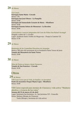28 de Marzo
Vía Crucis
Parroquia Santa Marta - Cercado
Horas: 7:30
Parroquia San José Obrero – La Pampilla
Horas: 15:00
Parroquia del Inmaculado Corazón de María - Miraflores
Horas: 16:00
Parroquia Nuestra Señora de Monserrat – La Recoleta
Horas: 18:00
Convocatoria a nuevos integrantes del Coro de Niños San Rafael Arcángel
Dirigido a niños de 7 y 14 años
Lugar: Auditorio Santo Toribio de Mogrovejo – Pasaje la Catedral 121
Horas: 17:30
29 de Marzo
Homenaje de las Carmelitas Descalzas de Arequipa
Motivo: 500 años del nacimiento de su fundadora Santa Teresa de Jesús
Templo del Monasterio de Santa Teresa
Horas: 19:00
30 de Marzo
Misa de Fiesta en honor a Jesús Nazareno
Templo de San Francisco – Cercado
Horas: 10:30
Otros
29 de Marzo
VIII Gran Corzo por la Vida, la Familia y la Juventud
Punto de encuentro: Parque Mayta Capac - Miraflores
Horas: 10:00
VIII Curso especial para monjas de Clausura y vida activa “Madurez
afectiva y vivencia de los votos”
Semana del 31 de marzo al 4 de abril
Lugar: Seminario San Jerónimo, Av. San Jerónimo 515 - Umacollo
Horas: Mañana (Monjas de Clausura)
Tarde (Monjas y hermanas de vida activa)
 