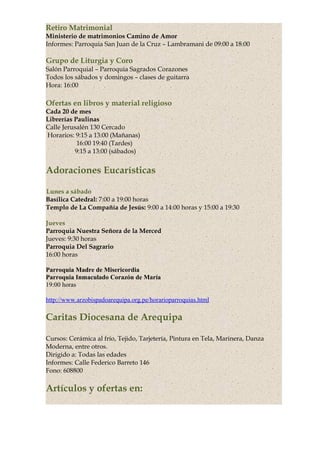 Retiro Matrimonial
Ministerio de matrimonios Camino de Amor
Informes: Parroquia San Juan de la Cruz – Lambramani de 09:00 a 18:00
Grupo de Liturgia y Coro
Salón Parroquial – Parroquia Sagrados Corazones
Todos los sábados y domingos – clases de guitarra
Hora: 16:00
Ofertas en libros y material religioso
Cada 20 de mes
Librerías Paulinas
Calle Jerusalén 130 Cercado
Horarios: 9:15 a 13:00 (Mañanas)
16:00 19:40 (Tardes)
9:15 a 13:00 (sábados)
Adoraciones Eucarísticas
Lunes a sábado
Basílica Catedral: 7:00 a 19:00 horas
Templo de La Compañía de Jesús: 9:00 a 14:00 horas y 15:00 a 19:30
Jueves
Parroquia Nuestra Señora de la Merced
Jueves: 9:30 horas
Parroquia Del Sagrario
16:00 horas
Parroquia Madre de Misericordia
Parroquia Inmaculado Corazón de María
19:00 horas
http://www.arzobispadoarequipa.org.pe/horarioparroquias.html
Caritas Diocesana de Arequipa
Cursos: Cerámica al frío, Tejido, Tarjetería, Pintura en Tela, Marinera, Danza
Moderna, entre otros.
Dirigido a: Todas las edades
Informes: Calle Federico Barreto 146
Fono: 608800
Artículos y ofertas en:
 