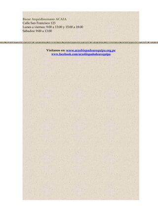 Bazar Arquidiocesano ACAIA
Calle San Francisco 123
Lunes a viernes: 9:00 a 13:00 y 15:00 a 18:00
Sábados: 9:00 a 13:00
Visítanos en: www.arzobispadoarequipa.org.pe
www.facebook.com/arzobispadodearequipa
 