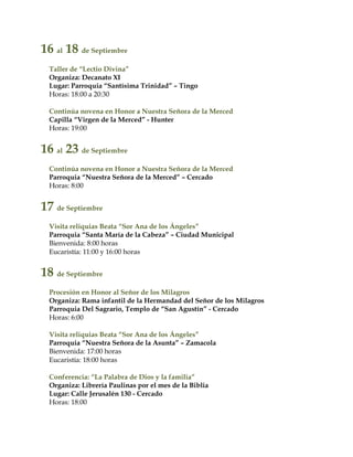 16 al 18 de Septiembre
Taller de “Lectio Divina”
Organiza: Decanato XI
Lugar: Parroquia “Santísima Trinidad” – Tingo
Horas: 18:00 a 20:30
Continúa novena en Honor a Nuestra Señora de la Merced
Capilla “Virgen de la Merced” - Hunter
Horas: 19:00
16 al 23 de Septiembre
Continúa novena en Honor a Nuestra Señora de la Merced
Parroquia “Nuestra Señora de la Merced” – Cercado
Horas: 8:00
17 de Septiembre
Visita reliquias Beata “Sor Ana de los Ángeles”
Parroquia “Santa María de la Cabeza” – Ciudad Municipal
Bienvenida: 8:00 horas
Eucaristía: 11:00 y 16:00 horas
18 de Septiembre
Procesión en Honor al Señor de los Milagros
Organiza: Rama infantil de la Hermandad del Señor de los Milagros
Parroquia Del Sagrario, Templo de “San Agustín” - Cercado
Horas: 6:00
Visita reliquias Beata “Sor Ana de los Ángeles”
Parroquia “Nuestra Señora de la Asunta” – Zamacola
Bienvenida: 17:00 horas
Eucaristía: 18:00 horas
Conferencia: “La Palabra de Dios y la familia”
Organiza: Librería Paulinas por el mes de la Biblia
Lugar: Calle Jerusalén 130 - Cercado
Horas: 18:00
 