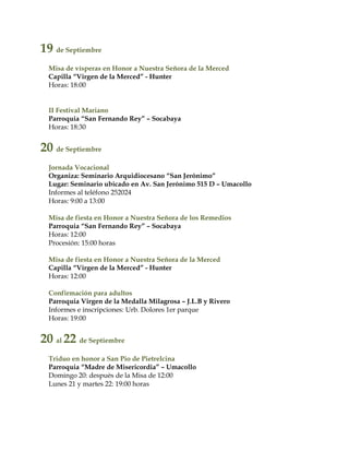 19 de Septiembre
Misa de vísperas en Honor a Nuestra Señora de la Merced
Capilla “Virgen de la Merced” - Hunter
Horas: 18:00
II Festival Mariano
Parroquia “San Fernando Rey” – Socabaya
Horas: 18:30
20 de Septiembre
Jornada Vocacional
Organiza: Seminario Arquidiocesano “San Jerónimo”
Lugar: Seminario ubicado en Av. San Jerónimo 515 D – Umacollo
Informes al teléfono 252024
Horas: 9:00 a 13:00
Misa de fiesta en Honor a Nuestra Señora de los Remedios
Parroquia “San Fernando Rey” – Socabaya
Horas: 12:00
Procesión: 15:00 horas
Misa de fiesta en Honor a Nuestra Señora de la Merced
Capilla “Virgen de la Merced” - Hunter
Horas: 12:00
Confirmación para adultos
Parroquia Virgen de la Medalla Milagrosa – J.L.B y Rivero
Informes e inscripciones: Urb. Dolores 1er parque
Horas: 19:00
20 al 22 de Septiembre
Triduo en honor a San Pio de Pietrelcina
Parroquia “Madre de Misericordia” – Umacollo
Domingo 20: después de la Misa de 12:00
Lunes 21 y martes 22: 19:00 horas
 