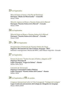 23 de Septiembre
Misa de fiesta en honor a San Pio de Pietrelcina
Parroquia “Madre de Misericordia” – Umacollo
Horas: 19:00
Misa de vísperas en Honor a Nuestra Señora de la Merced
Parroquia “Nuestra Señora de la Merced” – Cercado
Horas: 19:00
24 de Septiembre
Misa de fiesta en Honor a Nuestra Señora de la Merced
Parroquia “Nuestra Señora de la Merced” – Cercado
Horas: 10:00
25 y 26 de Septiembre
Peregrinación al Santuario de Nuestra Señora de Chapi
Organiza: Movimiento de Vida Cristiana Arequipa - MVC
Informes e inscripciones: Oficina del MVC, calle Palacio Viejo 414 – Cercado
27 de Septiembre
Forum de jóvenes “Vuelve los ojos al Señor y alégrate en Él”
Organiza: Decanato XI
Lugar: Parroquia “Virgen de Fátima” – Hunter
Horas: 9:00 a 18:15
Concierto de Aniversario
Organiza: Comunidad Católica Shekína
Lugar: Parroquia “Nuestra Señora del Carmen” - Hunter
Horas: 18:30
28 de Septiembre al 01de octubre
Congreso internacional sobre la Vida Consagrada “Testigos de la alegría”
Lugar: Centro de convenciones del Colegio de Abogados de Arequipa
Horas: 18:30 a 20:30
 