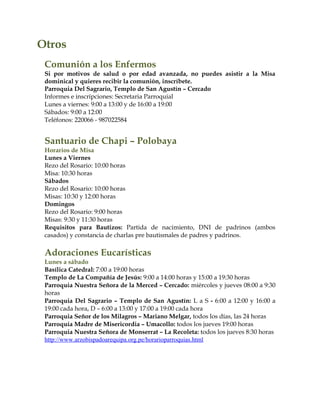 Otros
Comunión a los Enfermos
Si por motivos de salud o por edad avanzada, no puedes asistir a la Misa
dominical y quieres recibir la comunión, inscríbete.
Parroquia Del Sagrario, Templo de San Agustín – Cercado
Informes e inscripciones: Secretaria Parroquial
Lunes a viernes: 9:00 a 13:00 y de 16:00 a 19:00
Sábados: 9:00 a 12:00
Teléfonos: 220066 - 987022584
Santuario de Chapi – Polobaya
Horarios de Misa
Lunes a Viernes
Rezo del Rosario: 10:00 horas
Misa: 10:30 horas
Sábados
Rezo del Rosario: 10:00 horas
Misas: 10:30 y 12:00 horas
Domingos
Rezo del Rosario: 9:00 horas
Misas: 9:30 y 11:30 horas
Requisitos para Bautizos: Partida de nacimiento, DNI de padrinos (ambos
casados) y constancia de charlas pre bautismales de padres y padrinos.
Adoraciones Eucarísticas
Lunes a sábado
Basílica Catedral: 7:00 a 19:00 horas
Templo de La Compañía de Jesús: 9:00 a 14:00 horas y 15:00 a 19:30 horas
Parroquia Nuestra Señora de la Merced – Cercado: miércoles y jueves 08:00 a 9:30
horas
Parroquia Del Sagrario – Templo de San Agustín: L a S - 6:00 a 12:00 y 16:00 a
19:00 cada hora, D – 6:00 a 13:00 y 17:00 a 19:00 cada hora
Parroquia Señor de los Milagros – Mariano Melgar, todos los días, las 24 horas
Parroquia Madre de Misericordia – Umacollo: todos los jueves 19:00 horas
Parroquia Nuestra Señora de Monserrat – La Recoleta: todos los jueves 8:30 horas
http://www.arzobispadoarequipa.org.pe/horarioparroquias.html
 