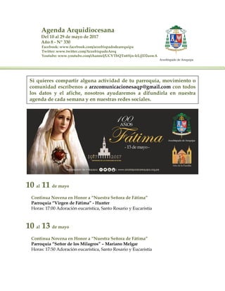 Agenda Arquidiocesana
Del 10 al 29 de mayo de 2017
Año 8 - Nº 330
Facebook: www.facebook.com/arzobispadodearequipa
Twitter: www.twitter.com/ArzobispadoAreq
Youtube: www.youtube.com/channel/UCVTbQTn6Sjn-IrLjJD2uswA
Arzobispado de Arequipa
10 al 11 de mayo
Continua Novena en Honor a “Nuestra Señora de Fátima”
Parroquia “Virgen de Fátima” - Hunter
Horas: 17:00 Adoración eucarística, Santo Rosario y Eucaristía
10 al 13 de mayo
Continua Novena en Honor a “Nuestra Señora de Fátima”
Parroquia “Señor de los Milagros” – Mariano Melgar
Horas: 17:50 Adoración eucarística, Santo Rosario y Eucaristía
Si quieres compartir alguna actividad de tu parroquia, movimiento o
comunidad escríbenos a arzcomunicacionesaqp@gmail.com con todos
los datos y el afiche, nosotros ayudaremos a difundirla en nuestra
agenda de cada semana y en nuestras redes sociales.
 
