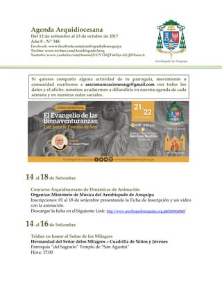 Agenda Arquidiocesana
Del 12 de setiembre al 13 de octubre de 2017
Año 8 - Nº 348
Facebook: www.facebook.com/arzobispadodearequipa
Twitter: www.twitter.com/ArzobispadoAreq
Youtube: www.youtube.com/channel/UCVTbQTn6Sjn-IrLjJD2uswA
14 al 18de Setiembre
Concurso Arquidiocesano de Dinámicas de Animación
Organiza: Ministerio de Música del Arzobispado de Arequipa
Inscripciones: 01 al 18 de setiembre presentando la Ficha de Inscripción y un video
con la animación.
Descargar la ficha en el Siguiente Link: http://www.arzobispadoarequipa.org.pe/concurso/
14 al 16de Setiembre
Triduo en honor al Señor de los Milagros
Hermandad del Señor delos Milagros – Cuadrilla de Niños y Jóvenes
Parroquia “del Sagrario” Templo de “San Agustín”
Hora: 17:00
Si quieres compartir alguna actividad de tu parroquia, movimiento o
comunidad escríbenos a arzcomunicacionesaqp@gmail.com con todos los
datos y el afiche, nosotros ayudaremos a difundirla en nuestra agenda de cada
semana y en nuestras redes sociales.
 