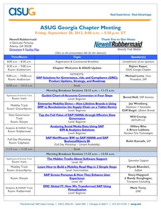 ASUG Georgia Chapter Meeting
Friday, September 20, 2013, 8:00 a.m. – 5:30 p.m. ET
Newell Rubbermaid
3 GlenLake Parkway
Atlanta, GA 30328
Directions & Facility Map
Thank You to Our Hosts:
(Click on the presentation title for the abstract)
Time/Room Topic Speaker(s)
8:00 a.m. – 8:30 a.m. Registration & Continental Breakfast Compliments of our sponsors
8:30 a.m. – 9:00 a.m.
Room: Auditiorium
Chapter Welcome & ASUG Update
Rajeev Kapur,
ASUG Georgia Chapter
9:00 a.m. – 10:00 a.m.
Room: Auditorium
KEYNOTE:
SAP Solutions for Governance, risk, and Compliance (GRC):
Product Updates, Strategy, and Roadmap
Michael Lortz, Vice-
President, SAP
10:00 a.m. – 10:15 a.m. Break
Morning Breakout Sessions 10:15 a.m. – 11:15 a.m.
Applications & Services Track
Room: Irwin
Guided Chart-of-Accounts Conversion in Four Steps
Level: Beginner
Bernd Noll, SNP America
Mobility Track
Room: Graco/Aprica
Enterprise Mobility Demo – How Lifetime Brands is Using
SMP to Revolutionize the Supply Chain on a Tablet Device
Level: Beginner
Jay Westberg,
Dickinson + Associates
Cliff Siegel, Lifetime Brands
Data Governance
Track
Room: Sharpie
Tap the Full Value of SAP HANA through Effective Data
Governance
Level: Beginner
Will Crump,
DATUM LLC
Analytics & HANA Track
Room: Rubbermaid
Analyzing Social Media Data Using SAP
EIM & Analytics Solutions
Level: Beginner
Hillary Bliss
& Bruce Labbate,
Decision First Technologies
Full Day Workshop
Room: Calphalon
SAP NetWeaver BW on SAP HANA and SAP
BusinessObjects BI
(Full Day Workshop – Limited Availability)
Rohit Kamath, SAP
11:15 a.m. – 11:35 a.m. Break
Morning Breakout Sessions 11:35 a.m. – 12:35 a.m.
Applications & Services Track
Room: Irwin
The Hidden Truths About Software Support
Level: All
Spinnaker Support
Mobility Track
Room: Graco/Aprica
Learn How to Build a Mobility Road Map in 3 Simple Steps
Level: Intermediate
Piyush Bhandari,
Softtek
Room: Sharpie
SAP Screen Personas & How They Enhance User
Experience
Level: All
Stacy Hapgood
& Randy Geoghagan,
Tracepoint Consulting
Analytics & HANA Track
Room: Rubbermaid
EMC Global IT: How We Transformed SAP Using
Virtualization
Level: Beginner
Mark Terry,
EMC
 