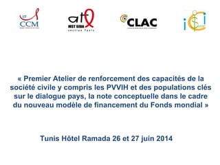 « Premier Atelier de renforcement des capacités de la 
société civile y compris les PVVIH et des populations clés 
sur le dialogue pays, la note conceptuelle dans le cadre 
du nouveau modèle de financement du Fonds mondial » 
Tunis Hôtel Ramada 26 et 27 juin 2014 
 