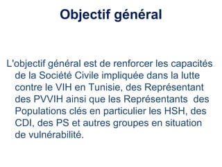 Objectif général
L'objectif général est de renforcer les capacités
de la Société Civile impliquée dans la lutte
contre le VIH en Tunisie, des Représentant
des PVVIH ainsi que les Représentants des
Populations clés en particulier les HSH, des
CDI, des PS et autres groupes en situation
de vulnérabilité.