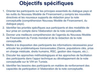 Objectifs spécifiques
1. Orienter les participants sur les principes essentiels du dialogue pays et
les outils du Nouveau Modèle de Financement y compris les nouvelles
directives et les nouveaux supports de rédaction pour la note
conceptuelle (compréhension Nouveau Modèle de Financement, du
dialogue pays).
2. Identifier les priorités spécifiques aux participants et des modalités de
leur prise en compte dans l’élaboration de la note conceptuelle.
3. Donner une meilleure compréhension de l’agenda du Nouveau Modèle
de Financement du Fonds mondial et de la rédaction de la note
conceptuelle.
4. Mettre à la disposition des participants les informations nécessaires pour
articuler les problématiques transversales (Genre, populations clés, prise
en charge médicale, droits humains, RSC, gestion des risques, etc.) ;
5. Discuter les approches méthodologiques et les approches de facilitation
des participants dans l’appui technique au développement de la note
conceptuelle sur le VIH en Tunisie.
6. Identifier les besoins des participants en matière de renforcement des
capacités de participation à l’élaboration de la note conceptuelle.