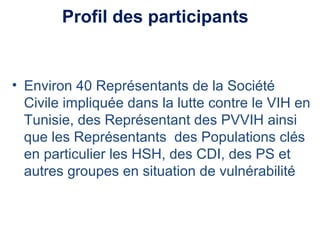Profil des participants
• Environ 40 Représentants de la Société
Civile impliquée dans la lutte contre le VIH en
Tunisie, des Représentant des PVVIH ainsi
que les Représentants des Populations clés
en particulier les HSH, des CDI, des PS et
autres groupes en situation de vulnérabilité