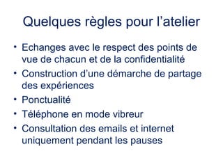 Quelques règles pour l’atelier
• Echanges avec le respect des points de
vue de chacun et de la confidentialité
• Construction d’une démarche de partage
des expériences
• Ponctualité
• Téléphone en mode vibreur
• Consultation des emails et internet
uniquement pendant les pauses