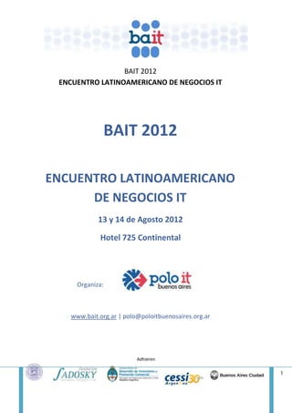 BAIT 2012
 ENCUENTRO LATINOAMERICANO DE NEGOCIOS IT




             BAIT 2012

ENCUENTRO LATINOAMERICANO
      DE NEGOCIOS IT
            13 y 14 de Agosto 2012

            Hotel 725 Continental




     Organiza:



   www.bait.org.ar | polo@poloitbuenosaires.org.ar




                         Adhieren

                                                     1
 