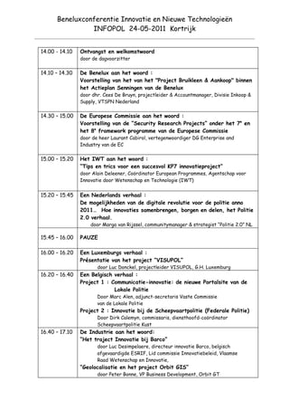 Beneluxconferentie Innovatie en Nieuwe Technologieën
                INFOPOL 24-05-2011 Kortrijk


14.00 - 14.10   Ontvangst en welkomstwoord
                door de dagvoorzitter

14.10 – 14.30   De Benelux aan het woord :
                Voorstelling van het van het "Project Bruikleen & Aankoop" binnen
                het Actieplan Senningen van de Benelux
                door dhr. Cees De Bruyn, projectleider & Accountmanager, Divisie Inkoop &
                Supply, VTSPN Nederland

14.30 – 15.00   De Europese Commissie aan het woord :
                Voorstelling van de “Security Research Projects” onder het 7e en
                het 8e framework programme van de Europese Commissie
                door de heer Laurant Cabirol, vertegenwoordiger DG Enterprise and
                Industry van de EC

15.00 – 15.20   Het IWT aan het woord :
                “Tips en trics voor een succesvol KP7 innovatieproject”
                door Alain Deleener, Coördinator European Programmes, Agentschap voor
                Innovatie door Wetenschap en Technologie (IWT)


15.20 – 15.45   Een Nederlands verhaal :
                De mogelijkheden van de digitale revolutie voor de politie anno
                2011… Hoe innovaties samenbrengen, borgen en delen, het Politie
                2.0 verhaal.
                    door Marga van Rijssel, communitymanager & strategist “Politie 2.0” NL

15.45 – 16.00   PAUZE

16.00 – 16.20   Een Luxemburgs verhaal :
                Présentatie van het project “VISUPOL”
                       door Luc Donckel, projectleider VISUPOL, G.H. Luxemburg
16.20 – 16.40   Een Belgisch verhaal :
                Project 1 : Communicatie-innovatie: de nieuwe Portalsite van de
                             Lokale Politie
                       Door Marc Alen, adjunct-secretaris Vaste Commissie
                       van de Lokale Politie
                Project 2 : Innovatie bij de Scheepvaartpolitie (Federale Politie)
                       Door Dirk Calemyn, commissaris, diensthoofd-coördinator
                       Scheepvaartpolitie Kust
16.40 – 17.10   De Industrie aan het woord:
                “Het traject Innovatie bij Barco”
                       door Luc Desimpelaere, directeur innovatie Barco, belgisch
                       afgevaardigde ESRIF, Lid commissie Innovatiebeleid, Vlaamse
                       Raad Wetenschap en Innovatie,
                “Geolocalisatie en het project Orbit GIS”
                       door Peter Bonne, VP Business Development, Orbit GT
 