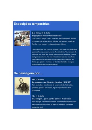 Exposições temporárias

           2 de Julho a 30 de Julho
           Exposição de Pintura “Reminiscências”
           José Eliseu e Sérgio Eliseu, pai e filho, são prestigiados artistas
           no restauro de talha e pintura litúrgica, que seguem a tradição
           familiar e nos revelam invulgares dotes artísticos.


           “Recordemos que toda a pintura figurativa é uma ilusão. Um espectáculo
           para os olhos e para o pensamento. "Reminiscências” é uma mostra de
           memórias, que surge pelo simples prazer de pintar, evocando a beleza
           de lugares e costumes. Nas presentes obras revela-se a vida afectiva
           dedicada ao mundo envolvente, convertida em longos silêncios, em
           formas que apelam à memória e se vêem transformadas em signos
           possuidores de cor e pureza de desenho”.




De passagem por…
           01 a 15 de Julho
           De passagem… por Alexandre Herculano (1810-1877)
           Para assinalar o bicentenário do nascimento do historiador,
           jornalista, poeta e romancista, figura expoente da cultura
           portuguesa.


           16 a 31 de Julho
           De passagem… pelos grandes políticos do século XX
           Para divulgar o espólio documental existente na Biblioteca sobre
           as figuras mais marcantes da política (biografias, romances,
           discursos, etc.)
 