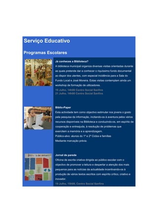 Serviço Educativo

Programas Escolares
             Já conheces a Biblioteca?
             A biblioteca municipal organiza diversas visitas orientadas durante
             as quais pretende dar a conhecer o riquíssimo fundo documental
             ao dispor dos utentes, com especial incidência para a Sala do
             Fundo Local e José Moreira. Estas visitas contemplam ainda um
             workshop de formação de utilizadores.
             19 Julho, 14h00 Centro Social Sanfins
             21 Julho, 14h00 Centro Social Sanfins




             Biblio-Paper
             Esta actividade tem como objectivo estimular nos jovens o gosto
             pela pesquisa da informação, incitando-os à aventura pelos vários
             recursos disponíveis na Biblioteca e conduzindo-os, em espírito de
             cooperação e entreajuda, à resolução de problemas que
             exercitem a memória e a aprendizagem.
             Público-alvo: alunos do 1º e 2º Ciclos e famílias
             Mediante marcação prévia.




             Jornal de parede
             Oficina de escrita criativa dirigida ao público escolar com o
             objectivo de promover a leitura e despertar a atenção dos mais
             pequenos para as notícias da actualidade incentivando-os à
             produção de vários textos escritos com espírito crítico, criativo e
             inovador.
             19 Julho, 15h00, Centro Social Sanfins
 