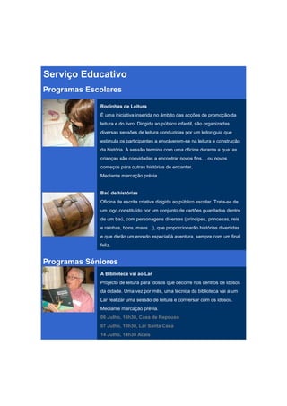 Serviço Educativo
Programas Escolares

             Rodinhas de Leitura
             É uma iniciativa inserida no âmbito das acções de promoção da
             leitura e do livro. Dirigida ao público infantil, são organizadas
             diversas sessões de leitura conduzidas por um leitor-guia que
             estimula os participantes a envolverem-se na leitura e construção
             da história. A sessão termina com uma oficina durante a qual as
             crianças são convidadas a encontrar novos fins… ou novos
             começos para outras histórias de encantar.
             Mediante marcação prévia.


             Baú de histórias
             Oficina de escrita criativa dirigida ao público escolar. Trata-se de
             um jogo constituído por um conjunto de cartões guardados dentro
             de um baú, com personagens diversas (príncipes, princesas, reis
             e rainhas, bons, maus…), que proporcionarão histórias divertidas
             e que darão um enredo especial à aventura, sempre com um final
             feliz.


Programas Séniores
             A Biblioteca vai ao Lar
             Projecto de leitura para idosos que decorre nos centros de idosos
             da cidade. Uma vez por mês, uma técnica da biblioteca vai a um
             Lar realizar uma sessão de leitura e conversar com os idosos.
             Mediante marcação prévia.
             06 Julho, 16h30, Casa de Repouso
             07 Julho, 10h30, Lar Santa Casa
             14 Julho, 14h30 Acais
 