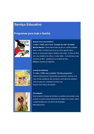 Serviço Educativo

Programas para toda a família


               Queres ouvir uma história?
               3 Julho, 11h00, com o livro “Coração de mãe” de Isabel
               Minhós Martins - Esta história fala-nos de um cordão umbilical
               entre a mãe e os filhos que nunca se corta, apenas estica.
               Assim se desvendam alguns mistérios das mães. O olhar os filhos
               com uma centelha nos olhos, o cuidar deles - no fundo tudo o que
               acontece ao filho - espelha-se no coração da mãe.
               Oficina: Caixinha de segredos




               Avental de Histórias
               17 Julho, 11h00, com a história “Os três porquinhos” -
               História tradicional de 3 porquinhos que decidem construir uma
               casa. Muitas peripécias vão acontecer, até finalmente poderem
               viver em paz sem a presença do lobo mau.
               Sessão inclui oficina de trabalho.




               Flanelógrafo
               Esta iniciativa é dirigida às famílias e ao público pré-escolar e visa
               explorar e recriar contos tradicionais da região e do mundo, sendo
               complementada por uma oficina de ilustração.
               Marcação prévia.
 