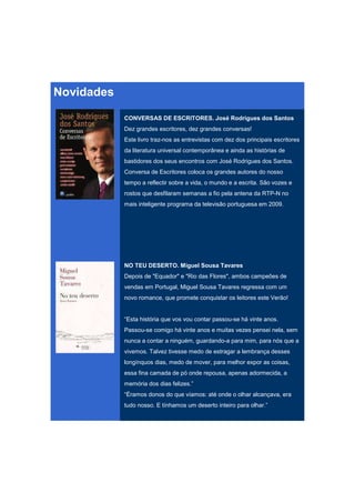 Novidades

            CONVERSAS DE ESCRITORES. José Rodrigues dos Santos
            Dez grandes escritores, dez grandes conversas!
            Este livro traz-nos as entrevistas com dez dos principais escritores
            da literatura universal contemporânea e ainda as histórias de
            bastidores dos seus encontros com José Rodrigues dos Santos.
            Conversa de Escritores coloca os grandes autores do nosso
            tempo a reflectir sobre a vida, o mundo e a escrita. São vozes e
            rostos que desfilaram semanas a fio pela antena da RTP-N no
            mais inteligente programa da televisão portuguesa em 2009.




            NO TEU DESERTO. Miguel Sousa Tavares
            Depois de "Equador" e "Rio das Flores", ambos campeões de
            vendas em Portugal, Miguel Sousa Tavares regressa com um
            novo romance, que promete conquistar os leitores este Verão!


            “Esta história que vos vou contar passou-se há vinte anos.
            Passou-se comigo há vinte anos e muitas vezes pensei nela, sem
            nunca a contar a ninguém, guardando-a para mim, para nós que a
            vivemos. Talvez tivesse medo de estragar a lembrança desses
            longínquos dias, medo de mover, para melhor expor as coisas,
            essa fina camada de pó onde repousa, apenas adormecida, a
            memória dos dias felizes.”
            “Éramos donos do que víamos: até onde o olhar alcançava, era
            tudo nosso. E tínhamos um deserto inteiro para olhar.”
 
