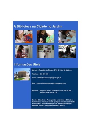 A Biblioteca na Cidade no Jardim




Informações Úteis
           Morada » Rua Alão de Morais, 3700 S. João da Madeira

           Telefone » 256 200 890

           E-mail » bibliotecamunicipal@cm-sjm.pt


           Blog » http://bibliotecasjmadeira.blogspot.com/



           Horários » Segunda-feira a Sexta-feira: das 10h às 20h
                      Sábado: das 10h às 13h



           Serviço Educativo » Para agendar uma visita à Biblioteca
           Municipal ou inscrever-se em qualquer uma das actividades
           da Biblioteca poderá endereçar um mail à Biblioteca ou
           telefonar (técnica responsável Arlete Ladeira).
 