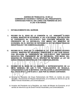 AGENDA DE TRABAJO No. 35 DE LA
               COMISIÓN DE HACIENDA Y ESPECIAL DEL PRESUPUESTO,
               CONVOCADA PARA EL DÍA LUNES 4 DE FEBRERO DE 2013
                               A LAS 14:00 HORAS.



 I.      ESTABLECIMIENTO DEL QUÓRUM.


II.      RECIBIR EN EL SENO DE LA COMISIÓN AL LIC. ARMANDO FLORES
         ALEMÁN, MINISTRO DE ECONOMÍA, A LAS 14:00 HORAS. CON RELACIÓN
         AL EXPEDIENTE No. 416-10-2012-1, QUE CONTIENE INICIATIVA DEL
         PRESIDENTE DE LA REPÚBLICA, POR MEDIO DEL MINISTRO DE
         ECONOMÍA, EN EL SENTIDO SE REFORME LA LEY DE ZONAS FRANCAS
         INDUSTRIALES Y DE COMERCIALIZACIÓN.


III.     RECIBIR EN EL SENO DE LA COMISIÓN AL LIC. JUAN RAMÓN CÁCERES
         CHÁVEZ, MINISTRO DE HACIENDA, CONVOCADO A LAS 14:00 HORAS.
         CON RELACIÓN AL EXPEDIENTE No. 416-10-2012-1, QUE CONTIENE
         INICIATIVA DEL PRESIDENTE DE LA REPÚBLICA, POR MEDIO DEL
         MINISTRO DE ECONOMÍA, EN EL SENTIDO SE REFORME LA LEY DE
         ZONAS FRANCAS INDUSTRIALES Y DE COMERCIALIZACIÓN.


IV.      RECIBIR EN EL SENO DE LA COMISIÓN A REPRESENTANTES DE LA
         MESA SINDICAL DE LAS Y LOS TRABAJADORES DE MAQUILA,
         CONVOCADOS A LAS 15:00 HORAS. CON RELACIÓN A LOS EXPEDIENTES
         Nos. 376-10-2012-1 y 416-10-2012-1, QUE POR SU ORDEN CONTIENEN:


       a) Iniciativa de Diputados del Grupo Parlamentario del FMLN, en nombre de varios
          Comités y Asociaciones de Mujeres Salvadoreñas, en el sentido se reforme la Ley de
          Zonas Francas Industriales y de Comercialización.


       b) Iniciativa del Presidente de la República, por medio del Ministro de Economía, en el
          sentido se reforme la Ley de Zonas Francas Industriales y de Comercialización.
 