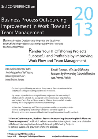 Render Your IT Offshoring Projects
Successful and Profitable by Improving
Work Flow and Team Management
3rd CONFERENCE on
Business Process Outsourcing-
Improvement in Work Flow and
Team Management
Business Process Outsourcing- Improve the Quality of
Your Offshoring Processes with Improved Work Flow and
Team Management
13
20
BenefitfromcosteffectiveOffshoring
SolutionsbyOvercomingCulturalObstacles
andProcessPitfalls
LearnfromBestPracticeCaseStudies
fromIndustryLeadersoftheITIndustry,
OutsourcingSpecialistsandS
trategicSolutionsProviders.
Outsourcing and Offshoring are without doubts one of the most controversial but
cost effective strategies enabling growth in the IT business.
Key success factors for Outsourcing/Offshoring projects are the overcoming of
pitfalls located in soft facts like appropriate communication over long distances,
overcoming of work flow problems caused by different time zones, lack of under-
standing due to language and cultural misunderstandings.
In these days, Outsourcing and Offshoring solutions are all about ensuring business
needs by building strong relationships with service providers, capable of
delivering services from ressourceful locations at competitive prices and quality standards.
Visit our Conference on„Business Process Outsourcing- Improving Work Flow and
Team Management“ in Munich to learn more about strategies to overcome obstacles,
pitfalls and blocking factors during Outsourcing/Offshoring Projects
to achieve sucess and growth in offshoring projects.
© Produced by MBO Consulting
Sonja Uhl Manager Training and Events sonja.uhl@mbo-consulting.eu
 