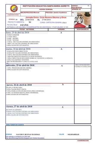 SEMANA 14
901 CURSO CARTELERA GENERAL ONCE
lunes, 23 de abril de 2018
REUNION ACADÉMICO
10:00Am 1105 TALLER CONTROL DE EMOCIONES
11:00Am 1102 TALLER CONTROL DE EMOCIONES
6:00Pm SALIDA DE ESTUDIANTES
SEMANA SALUDO Y BUENAS MANERAS VALOR SOLIDARIDAD
Jornada Única Ciclo Noveno Décimo y Once
23/04/2018 AL 27/04/2018
PROYECTO AMBIENTAL
ENTRADA A LOS SALONES 10:05AMREGISTRO DE ASISTENCIA Y PUNTUALIDAD 10:10A
Períodico Mural
HORARIO
TURNO COMEDOR
11:55Am ONCE
12:00M DECIMO
12:05M NOVENO
11:00Am 1004 TALLER CONTROL DE EMOCIONES
1.00Pm 1103 TALLER CONTROL DE EMOCIONES
6:00Pm SALIDA DE ESTUDIANTES
10:00Am REUNION DIRECTIVOS
10:00Am 903 TALLER CONTROL DE EMOCIONES
11:00Am 904 TALLER CONTROL DE EMOCIONES
1:50Pm REUNION ESTUDIANTES CLUB DE FILOSOFIA
1:50Pm 5 MINUTOS DE REFLEXION SOBRE EL VALOR DE LA SEMANA
2:45Pm TALLER PESCC NOVENOS
AREA HUMANIDADES Y LENGUA CATELLANA
ES
martes, 24 de abril de 2018
HORARIO
miércoles, 25 de abril de 2018
3:30Pm PROGRAMA DIA DEL IDIOMA
6:00Pm SALIDA DE ESTUDIANTES
DIA DE LA SECRETARIA
2:45Pm TALLER PESCC ONCES
3.35Pm CHARLA CON LOS DOCENTES (POR CONFIRMAR)
4:10Pm ACTIVIDAD GRUPAL (POR CONFIRMAR)
6:00Pm SALIDA DE ESTUDIANTES
jueves, 26 de abril de 2018
viernes, 27 de abril de 2018
ESPAÑOL
PARA TENER EN CUENTA
Esta agenda la consigues en el sitio web
http://gorettibmangacolombia.blogspot.com/ Visítala Novedades
COORDINACION
RESPONSABLES
A
A
A
A
AREA HUMANIDADES
Y LENGUA CATELLANA
A
Somos Gestores de desarrollo
y mejoramiento Humano
INSTITUCIÓN EDUCATIVA SANTA MARIA GORETTI
AGENDA SEMANAL
MACROPROCESO:Misional PROCESO: Gestión Académica
CODIGO: F-
PGA-300-05-02
VERSIÓN: 02
FECHA:13/2018
FECHA ACTIVIDAD
DEL
 