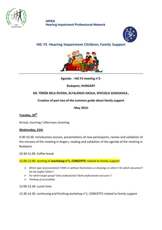 HIPEN
Hearing Impairment Professional Network
HIC FS -Hearing Impairment Children, Family Support
Agenda- - HIC FS meeting n°2-
Budapest, HUNGARY
DR. TÖRÖK BÉLA ÓVODA, ÁLTALÁNOS ISKOLA, SPECIÁLIS SZAKISKOLA ,
Creation of part two of the common guide about family support
-May 2014-
Tuesday, 20th
Arrival, morning / afternoon /evening
Wednesday, 21th
9.00-10.30: Introductory session, presentations of new participants, review and validation of
the minutes of the meeting in Angers, reading and validation of the agenda of the meeting in
Budapest.
10.30-11.00: Coffee break
11.00-12.00: starting of workshop n°1, CONCEPTS related to family support
 Which type of presentation? With or without illustrations or drawings or others? On which document?
On the leaflet? Other?
 For which target group? Only professionals? Both professionals and users ?
 Thinking of accessibility
12.00-13.30: Lunch time
13.30-14.30: continuing and finishing workshop n°1, CONCEPTS related to family support
 
