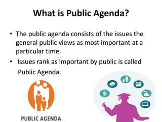 What is Public Agenda?
• The public agenda consists of the issues the
general public views as most important at a
particular time.
• Issues rank as important by public is called
Public Agenda.
 