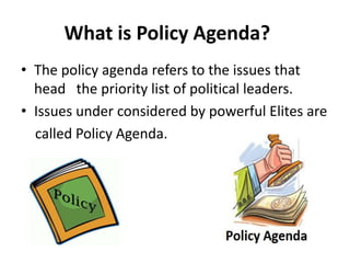 What is Policy Agenda?
• The policy agenda refers to the issues that
head the priority list of political leaders.
• Issues under considered by powerful Elites are
called Policy Agenda.
 