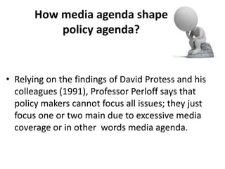 How media agenda shape
policy agenda?
• Relying on the findings of David Protess and his
colleagues (1991), Professor Perloff says that
policy makers cannot focus all issues; they just
focus one or two main due to excessive media
coverage or in other words media agenda.
 