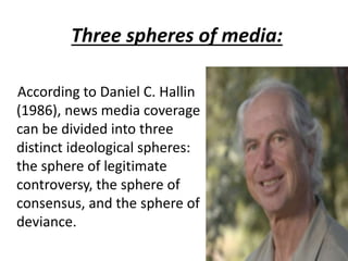Three spheres of media:
According to Daniel C. Hallin
(1986), news media coverage
can be divided into three
distinct ideological spheres:
the sphere of legitimate
controversy, the sphere of
consensus, and the sphere of
deviance.
 