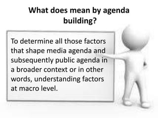 What does mean by agenda
building?
To determine all those factors
that shape media agenda and
subsequently public agenda in
a broader context or in other
words, understanding factors
at macro level.
 