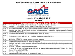 Agenda – Conferencia Anual de Ejecutivos de Empresa




                                        Jueves, 26 de Abril de 2012
                                                 Mañana
                              Retos de la educación frente al desarrollo económico.
09:00 - Perspectivas de la educación en Panamá a futuro: expectativas y cambios a efectuar.
09:30   Expositor: S.E. Lucy Molinar, ministra de Educación de la República de Panamá.
09:30 - La responsabilidad social del sector financiero en apoyar a la educación en América Latina.
10:00   Expositor: Dra. Miriam Garzón Arévalo, Directora de Responsabilidad y Reputación Corporativa para América del
        Sur del BBVA. (Colombia).
10:00 - La experiencia de la reforma educativa en los Estados Unidos de América.
10:30
        Expositora: Dra. Myrna Castrejón, de la Embajada de Estados Unidos de América.
10:30 - Preguntas y respuestas.
11:00   Moderador: Licdo. Luis Chalhoub Moreno, director de la APEDE.
11:00 - La oportunidad de los pobres a una educación de calidad.
11:30   Expositor: Dra. Pauline Dixon, profesora titular de Educación y Desarrollo del Centro E.G. West de Londres, New
        Castle University.
11:30 – Educación y Economía: conexión para el desarrollo.
12:00   Expositor: Dr. Nicolás Ardito Barletta, ex Presidente de la República de Panamá y director general del Centro
        Nacional de Competitividad (CNC).
12:00 – Preguntas y respuestas.
12:30   Moderador: Capitán John Bennett, ex presidente de la APEDE.
 