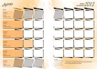 4
11
18
25
5 6
12 13
19 20
26 27
domingo lunes martesClases
AgostoAgostoAgosto
4
11
18
25
5 6
12 13
19 20
26 27
Sacerdocio
y So. Soc.:
_________
Escuela
Dominical: Lección
Sacerdocio
y So. Soc.:
_________
Escuela
Dominical: Lección
Sacerdocio
y So. Soc.:
_________
Escuela
Dominical: Lección
Sacerdocio
y So. Soc.:
_________
Escuela
Dominical: Lección
Sacerdocio
y So. Soc.:
_________
Escuela
Dominical: Lección
Sacerdocio
y So. Soc.:
_________
Escuela
Dominical: Lección
1 2 3
7 8 9 10
14 15 16 17
21 22 23 24
28 29 30 31
miércoles
jueves viernes sábado
AGENDA
CALENDARIO
AGENDA
CALENDARIO
1 2 3
7 8 9 10
14 15 16 17
21 22 23 24
28 29 30 31
Feriados y Fechas Importantes
19 Paso a la Inmortalidad del General José de San Martín.
Este mes hay auditorías financieras.
SEPTIEMBRE
1 2 3 4 5 6 7
8 9 10 11 12 13 14
15 16 17 18 19 20 21
22 23 24 25 26 27 28
29 30
DomLun Mar Mie Jue Vie Sáb
 