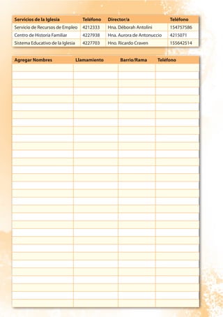 Servicios de la Iglesia Teléfono Director/a Teléfono
Servicio de Recursos de Empleo 4212333 Hna. Déborah Antolini 154757586
Centro de Historia Familiar 4227938 Hna. Aurora de Antonuccio 4215071
Sistema Educativo de la Iglesia 4227703 Hno. Ricardo Craven 155642514
Agregar Nombres Llamamiento Barrio/Rama Teléfono
 