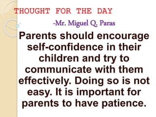 THOUGHT FOR THE DAY
-Mr. Miguel Q. Paras
Parents should encourage
self-confidence in their
children and try to
communicate with them
effectively. Doing so is not
easy. It is important for
parents to have patience.
 