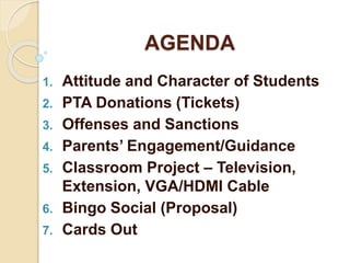 AGENDA
1. Attitude and Character of Students
2. PTA Donations (Tickets)
3. Offenses and Sanctions
4. Parents’ Engagement/Guidance
5. Classroom Project – Television,
Extension, VGA/HDMI Cable
6. Bingo Social (Proposal)
7. Cards Out
 