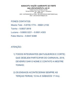 MARACATU NAÇÃO ALMIRANTE DO FORTE
www.almirantedoforte.com.br
Fundado em 07 de Setembro de 1931
Estrada do Bongi, 1319 – Bongi – Recife – Pernambuco
CEP – 50830-260
CNPJ – 08.798.084/0001-62 FONE – (81) 3034.1150 (81) 9.8837.0818(Toinho)
Email – almirantedoforte@gmail.com
FONES CONTATOS:
Mestre Teté – 9.8700.1774 – 99681.2150
Toinho – 9.8837.0818
Luciano – 9.8800.5221 – 9.9901.4303
Fabio Marins – 9.8447.8388
ATENÇÃO:
1) TODOS INTEGRANTES (BATUQUEIROS E CORTE)
QUE DESEJEM PARTICIPAR DO CARNAVAL 2018,
DEVERÃO DAR O NOME E CONTATO A MESTRE
TOINHO;
2) OS ENSAIOS ACONTECERAM SEMPRE AS
TERÇAS FEIRAS( 19 Hrs E SÁBADOS 17 Hrs).
 
