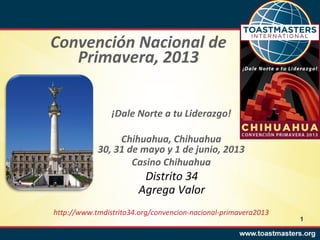Convención Nacional de
   Primavera, 2013


                ¡Dale Norte a tu Liderazgo!

                 Chihuahua, Chihuahua
            30, 31 de mayo y 1 de junio, 2013
                    Casino Chihuahua
                         Distrito 34
                        Agrega Valor
http://www.tmdistrito34.org/convencion-nacional-primavera2013
                                                                1
 