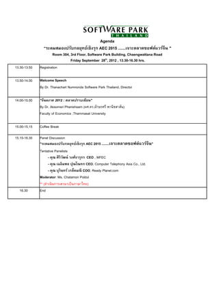Agenda
                “ระดมสมองปรับกลยุทธ์เชิ งรุก AEC 2015 .......เจาะตลาดซอฟต์แวร์จีน "
                      Room 304, 3rd Floor, Software Park Building, Chaengwattana Road
                                Friday September 28th, 2012 , 13.30-16.30 hrs.
13.30-13.50   Registration

13.50-14.00   Welcome Speech
              By Dr. Thanachart Numnonda Software Park Thailand, Director

14.00-15.00   "จีนผงาด 2012 : ตลาดปราบเซียน"
              By Dr. Aksornsri Phanishsarn (ผศ.ดร.อักษรศรี พานิชสาส์น)
              Faculty of Economics ;Thammasat University

15.00-15.15   Coffee Break

15.15-16.30   Panel Discussion
              "ระดมสมองปรับกลยุทธ์เชิ งรุก AEC 2015 .......เจาะตลาดซอฟต์แวร์จีน"
              Tentative Panelists
                     - คุณ ศิ ริวฒน์ วงศ์จารุกร CEO , MFEC
                                 ั
                     - คุณ เฉลิ มพล ปุณโณทก CEO, Computer Telephony Asia Co., Ltd.
                     - คุณ บุรินทร์ เกล็ดมณี COO, Ready Planet.com
              Moderator: Ms. Chatamon Poldul
              ** (ดําเนินการเสวนาเป็ นภาษาไทย)
  16.30       End
 