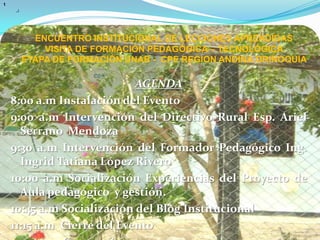 ENCUENTRO INSTITUCIONAL DE LECCIONES APRENDIDAS VISITA DE FORMACIÓN PEDAGÓGICA – TECNOLÓGICA ETAPA DE FORMACIÓN UNAB -  CPE REGION ANDINA ORINOQUIA 1AGENDA8:00 a.m Instalación del Evento9:00 a.m Intervención del Directivo Rural Esp. Ariel Serrano  Mendoza9:30 a.m Intervención del Formador Pedagógico Ing. Ingrid Tatiana López Rivero10:00 a.m Socialización Experiencias del Proyecto de Aula pedagógico  y gestión.10:45 a.m Socialización del Blog Institucional11:15 a.m  Cierre del Evento12:00 a.m Compartir