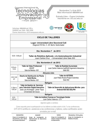 CICLO DE TALLERES
Lugar: Universidad Libre Seccional Cali
Diagonal 37A Nro. 3 - 29 Barrio: Santa Isabel
Día: Noviembre 7 de 2013
6:30 – 9:00 pm

Taller de Robótica Aplicada a la Automatización Industrial
Juan Carlos Cruz - Universidad Libre Sala 303
Día: Noviembre 8 de 2013

9:30 am 12:30

2:00- 5:00
pm

3: 00pm a
6:00 pm

6:30 –
9:00 pm

Taller de Video Profesional
ISHOP
Sala de Medios -501

Taller de Realidad Aumentada
Juan Carlos Valencia IngDSoft Ingeniería Interactiva
Sala 502
Almuerzo Libre
Taller de ASTERIX
Diseño de Distribución de Planta
Juan Pablo Rivera-Project Colombia
Solid Works
Sala 502
Sala de Medios -501
Refrigerio
Taller de Gestión de Servicios
para Televisión Digital Interactiva
Taller de Desarrollo de Aplicaciones Móviles para
José Luis Arciniegas/ Johan Tique
Android IOS XE5 DELPHI
Universidad del Cauca
Refrigerio
Taller de Análisis Forense en Tecnología Celular
Juan Carlos Valencia - CTI
Agenda sujeta a cambios.

Como requisito para la participación en los talleres se debe asistir el día 7 a las conferencias,

CITI 2013 certifica la asistencia a las conferencias y talleres, estos certificados serán
enviados por e-mail.
GIHAPED

GIAOP

SIGO

Modelos Virtuales

Grupo de Investigación en
Herramientas para Apoyo
de Procesos Educativos.

Grupo de Investigación en
Administración de Operaciones
y Producción.

Grupo de Investigación en
Sistema Integral de Gestión
de Operaciones.

Grupo de Investigación en
Modelos Virtuales.

 