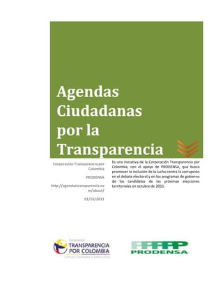 Agendas
   Ciudadanas
   por la
   Transparencia
 Corporación Transparencia por   Es una iniciativa de la Corporación Transparencia por
                     Colombia    Colombia, con el apoyo de PRODENSA, que busca
                                 promover la inclusión de la lucha contra la corrupción
                   PRODENSA      en el debate electoral y en los programas de gobierno
                                 de los candidatos de las próximas elecciones
http://agendastransparencia.co   territoriales en octubre de 2011.
                    m/about/

                  01/10/2011
 