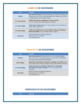 LUNES 24 DE NOVIEMBRE 
Hora Actividad 
1:00 pm 
Sala de Prensa virtual: Realidad Aumentada en Formación Profesional". 
Conversatorio con Caras visibles de Nodos CLED: Ángel Calero (UPTM) / 
invitado especial : Bernat Llopis. España 
De 2:30 a 3:30 pm 
Conferencia: Sistemas adaptativos en cursos virtuales 
Prof. Dr. - Néstor Darío Duque Méndez. Colombia 
De 4:00 a 5:00pm 
Conferencia: Proyecto ULAx. Prof. Jesus Calderón. Universidad de Los 
Andes, Mérida, Venezuela 
De 5:30 a 6:30pm 
Conferencia: Red Mercosur para la Creación de Recursos Educativos 
Abiertos Accesibles. Prof. Dra. Regina Motz. Uruguay 
Todo el día 
Muestra de Recursos Educativos Abiertos 
Desarrollo de micro-talleres 
Ciclo de ePonencias 
MARTES 25 DE NOVIEMBRE 
Hora Actividad 
10:00 am 
Sala de Prensa virtual: Conversatorio con Caras visibles de Nodos 
CLED: Rina Familia. Invitados especiales: Honmy Rosario (EDUWEB), 
Larry Lugo (LUZ), Hugo Quintero (SEDLUZ) 
2:00 a 3:00pm 
Conferencia: Experiencias de Educación a Distancia en la UPTM. Maria 
Pérez, Ángel Calero y Nelma Uzcategui . Nodo UPTM, Mérida, Venezuela 
De 4:00 a 5:00pm 
Conferencia: Recursos Educativos Abiertos de la Universidad 
Centroccidental Lisandro Alvarado. Dra. Luisa Casadei, UCLA. 
Venezuela 
Todo el día 
Muestra de Recursos Educativos Abiertos 
Desarrollo de micro-talleres 
Ciclo de ePonencias 
MIERCOLES 26 DE NOVIEMBRE 
Hora Actividad 
 