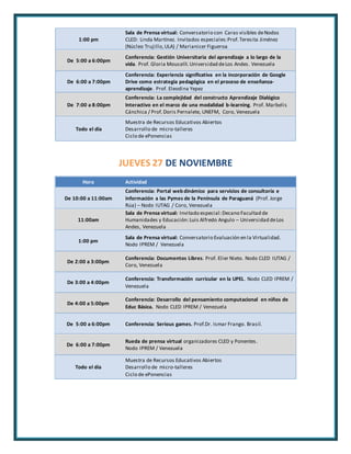 1:00 pm 
Sala de Prensa virtual: Conversatorio con Caras visibles de Nodos 
CLED: Linda Martínez. Invitados especiales: Prof. Teresita Jiménez 
(Núcleo Trujillo, ULA) / Marianicer Figueroa 
De 5:00 a 6:00pm 
Conferencia: Gestión Universitaria del aprendizaje a lo largo de la 
vida. Prof. Gloria Mousalli. Universidad de Los Andes. Venezuela 
De 6:00 a 7:00pm 
Conferencia: Experiencia significativa en la incorporación de Google 
Drive como estrategia pedagógica en el proceso de enseñanza-aprendizaje. 
Prof. Eleodina Yepez 
De 7:00 a 8:00pm 
Conferencia: La complejidad del constructo Aprendizaje Dialógico 
Interactivo en el marco de una modalidad b-learning. Prof. Marbelis 
Cánchica / Prof. Doris Pernalete, UNEFM, Coro, Venezuela 
Todo el día 
Muestra de Recursos Educativos Abiertos 
Desarrollo de micro-talleres 
Ciclo de ePonencias 
JUEVES 27 DE NOVIEMBRE 
Hora Actividad 
De 10:00 a 11:00am 
Conferencia: Portal web dinámico para servicios de consultoría e 
información a las Pymes de la Península de Paraguaná (Prof. Jorge 
Rúa) – Nodo IUTAG / Coro, Venezuela 
11:00am 
Sala de Prensa virtual: Invitado especial: Decano Facultad de 
Humanidades y Educación: Luis Alfredo Angulo – Universidad de Los 
Andes, Venezuela 
1:00 pm 
Sala de Prensa virtual: Conversatorio Evaluación en la Virtualidad. 
Nodo IPREM / Venezuela 
De 2:00 a 3:00pm 
Conferencia: Documentos Libres. Prof. Elier Nieto. Nodo CLED IUTAG / 
Coro, Venezuela 
De 3:00 a 4:00pm 
Conferencia: Transformación curricular en la UPEL. Nodo CLED IPREM / 
Venezuela 
De 4:00 a 5:00pm 
Conferencia: Desarrollo del pensamiento computacional en niños de 
Educ Básica. Nodo CLED IPREM / Venezuela 
De 5:00 a 6:00pm Conferencia: Serious games. Prof.Dr. Ismar Frango. Brasil. 
De 6:00 a 7:00pm 
Rueda de prensa virtual organizadores CLED y Ponentes . 
Nodo IPREM / Venezuela 
Todo el día 
Muestra de Recursos Educativos Abiertos 
Desarrollo de micro-talleres 
Ciclo de ePonencias 
 