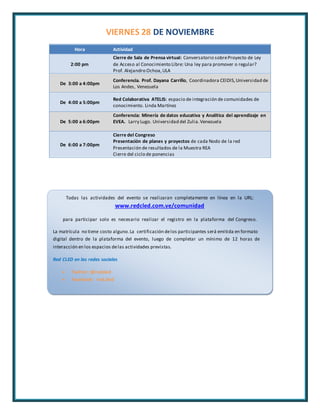VIERNES 28 DE NOVIEMBRE 
Hora Actividad 
2:00 pm 
Cierre de Sala de Prensa virtual: Conversatorio sobre Proyecto de Ley 
de Acceso al Conocimiento Libre: Una ley para promover o regular? 
Prof. Alejandro Ochoa, ULA 
De 3:00 a 4:00pm 
Conferencia. Prof. Dayana Carrillo, Coordinadora CEIDIS, Universidad de 
Los Andes, Venezuela 
De 4:00 a 5:00pm 
Red Colaborativa ATELIS: espacio de integración de comunidades de 
conocimiento. Linda Martínez 
De 5:00 a 6:00pm 
Conferencia: Minería de datos educativa y Analítica del aprendizaje en 
EVEA. Larry Lugo. Universidad del Zulia. Venezuela 
De 6:00 a 7:00pm 
Cierre del Congreso 
Presentación de planes y proyectos de cada Nodo de la red 
Presentación de resultados de la Muestra REA 
Cierre del ciclo de ponencias 
Todas las actividades del evento se realizaran completamente en línea en la URL: 
www.redcled.com.ve/comunidad 
para participar solo es necesario realizar el registro en la plataforma del Congreso. 
La matrícula no tiene costo alguno. La certificación de los participantes será emitida en formato 
digital dentro de la plataforma del evento, luego de completar un mínimo de 12 horas de 
interacción en los espacios de las actividades previstas. 
Red CLED en las redes sociales 
 Twitter: @redcled 
 Facebook: red.cled 
