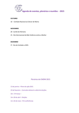 Agenda de eventos, plenárias e reuniões - 2015
OUTUBRO
10 - Combate Nacional ao Câncer de Mama
NOVEMBRO
20 - Zumbi do Palmares
25 - Dia Internacional da Não Violência contra a Mulher
DEZEMBRO
1º - Dia do Combate a AIDS -
Plenárias do CMDM 2015
13 de janeiro – Plano de ação 2015
24 de fevereiro – Comissão eleitoral e edital de eleições
10 e 24 março –
14 e 28 de abril - Eleições
12 e 26 de maio – Pré-conferências
 