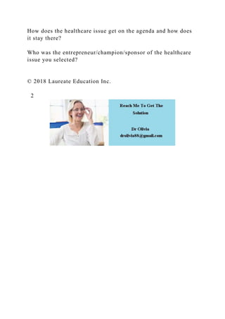 How does the healthcare issue get on the agenda and how does
it stay there?
Who was the entrepreneur/champion/sponsor of the healthcare
issue you selected?
© 2018 Laureate Education Inc.
2
 