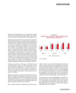 empeño macroeconómico, con un presupuesto público
balanceado, una deuda pública bajo control y, más recien-
temente, dueños de una evaluación crediticia aprobatoria.
No obstante, los grandes retos se presentan en la mejora
institucional, infraestructura, preparación tecnológica, so-
fisticación de los negocios e innovación. Es aquí donde el
Perú obtiene los puntajes más bajos. El factor de infraes-
tructura es un aspecto crítico debido a la brecha exis-
tente. Algunas necesidades importantes son: construir
más carreteras, que permitan integrar económicamente
al país; incrementar la eficiencia portuaria, para poder ex-
portar productos peruanos a menores costos; mejorar
la provisión de servicios logísticos a nivel de todo el país,
para facilitar las exportaciones; y proporcionar manteni-
miento continuo a la infraestructura pública, para la pro-
longación de su vida útil y, por ende, una inversión más
eficiente. En ese sentido, hay que destacar la iniciativa del
sector público de trabajar en asociación con el sector
privado, dando concesiones y desarrollando Asociaciones
Público-Privadas que aumentan los niveles de eficiencia.
No hay que perder de vista que la infraestructura de
comunicaciones requiere un mayor desarrollo, a pesar
de la importante expansión de los últimos años en te-
lefonía móvil. Específicamente se debe incrementar el
acceso a internet, llegar a más hogares sin importar su
ubicación geográfica y también a más empresas, sin im-
portar su tamaño.
Igualmente, trabajar en el aspecto institucional con la ﬁna-
lidad de asegurar el cumplimiento de las leyes y normas,
genera un ambiente de conﬁanza que favorece la inversión
privada. Dicha inversión, a su vez, es favorable al desarrollo
de infraestructura, la generación de empleo adecuado y en
general al mayor dinamismo de la economía.
Por otro lado, mantener el desarrollo de nuestros mer-
cados en base a la extracción de materias primas nos
coloca en una situación de vulnerabilidad en el contexto
internacional y que obliga a una distribución de los bene-
ficios del comercio bastante limitada. El Perú posee una
gran riqueza de recursos que merecen un valor agregado.
De otro modo, no puede haber un crecimiento sostenido
de largo plazo sin una mayor inversión en investigación y
desarrollo, tanto del sector público como del sector pri-
vado, cuyos frutos sean productos e ideas innovadoras.
En suma, las tareas de la competitividad son bastante am-
plias. Enfrentamos no solo la posibilidad de superar nues-
tro propio pasados sino también a las veloces reformas
que emprenden, en paralelo, otros países del mundo. La
prioridad entonces es ejecutar las reformas más urgentes,
catalizadoras de otras reformas.
Antecedentes
Fuente: IMD,WEF,WB
GRÁFICO 1
Ubicación en rankings de competitividad: Perú y
América Latina, 2008 y 2011
35
43 43
2008 2011
IMD WCY WEF GCR WB DB
2008 2011
Perú Promedio Lat. Am.
2008 2011
44
83 86
67
88
62
103
95
41
 